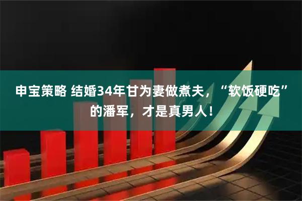 申宝策略 结婚34年甘为妻做煮夫，“软饭硬吃”的潘军，才是真男人！