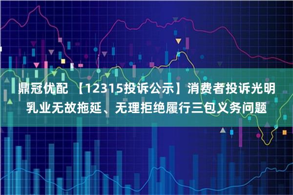 鼎冠优配 【12315投诉公示】消费者投诉光明乳业无故拖延、无理拒绝履行三包义务问题