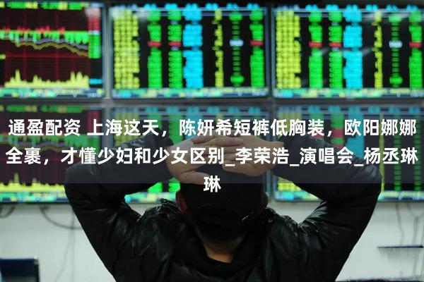 通盈配资 上海这天，陈妍希短裤低胸装，欧阳娜娜全裹，才懂少妇和少女区别_李荣浩_演唱会_杨丞琳